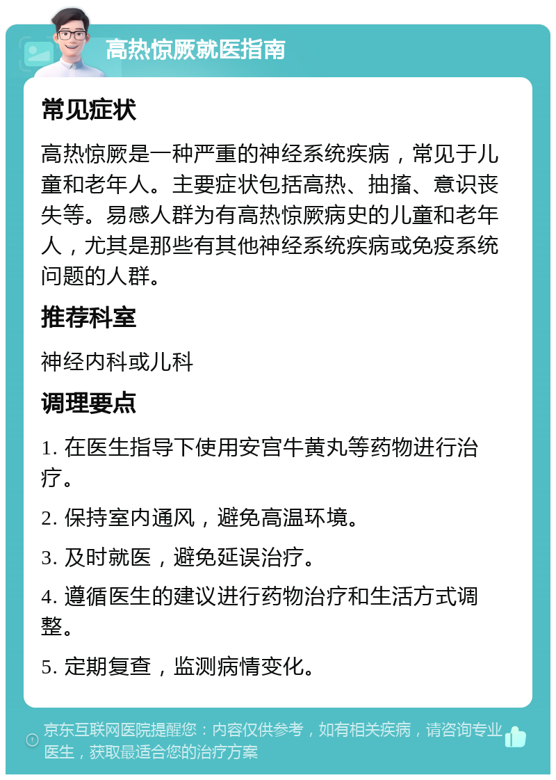 高热惊厥就医指南 常见症状 高热惊厥是一种严重的神经系统疾病，常见于儿童和老年人。主要症状包括高热、抽搐、意识丧失等。易感人群为有高热惊厥病史的儿童和老年人，尤其是那些有其他神经系统疾病或免疫系统问题的人群。 推荐科室 神经内科或儿科 调理要点 1. 在医生指导下使用安宫牛黄丸等药物进行治疗。 2. 保持室内通风，避免高温环境。 3. 及时就医，避免延误治疗。 4. 遵循医生的建议进行药物治疗和生活方式调整。 5. 定期复查，监测病情变化。