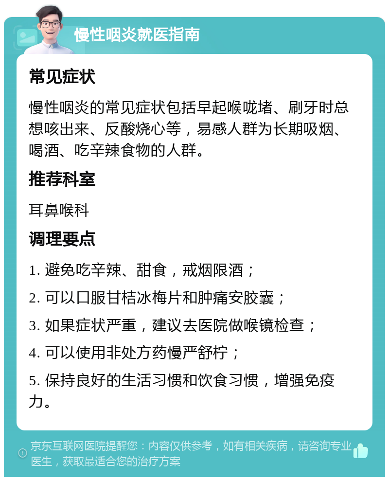 慢性咽炎就医指南 常见症状 慢性咽炎的常见症状包括早起喉咙堵、刷牙时总想咳出来、反酸烧心等，易感人群为长期吸烟、喝酒、吃辛辣食物的人群。 推荐科室 耳鼻喉科 调理要点 1. 避免吃辛辣、甜食，戒烟限酒； 2. 可以口服甘桔冰梅片和肿痛安胶囊； 3. 如果症状严重，建议去医院做喉镜检查； 4. 可以使用非处方药慢严舒柠； 5. 保持良好的生活习惯和饮食习惯，增强免疫力。