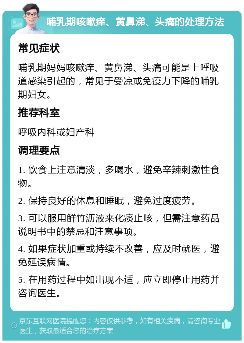 哺乳期咳嗽痒、黄鼻涕、头痛的处理方法 常见症状 哺乳期妈妈咳嗽痒、黄鼻涕、头痛可能是上呼吸道感染引起的，常见于受凉或免疫力下降的哺乳期妇女。 推荐科室 呼吸内科或妇产科 调理要点 1. 饮食上注意清淡，多喝水，避免辛辣刺激性食物。 2. 保持良好的休息和睡眠，避免过度疲劳。 3. 可以服用鲜竹沥液来化痰止咳，但需注意药品说明书中的禁忌和注意事项。 4. 如果症状加重或持续不改善，应及时就医，避免延误病情。 5. 在用药过程中如出现不适，应立即停止用药并咨询医生。