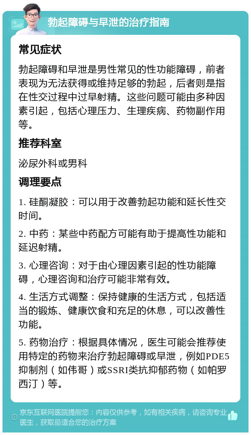 勃起障碍与早泄的治疗指南 常见症状 勃起障碍和早泄是男性常见的性功能障碍，前者表现为无法获得或维持足够的勃起，后者则是指在性交过程中过早射精。这些问题可能由多种因素引起，包括心理压力、生理疾病、药物副作用等。 推荐科室 泌尿外科或男科 调理要点 1. 硅酮凝胶：可以用于改善勃起功能和延长性交时间。 2. 中药：某些中药配方可能有助于提高性功能和延迟射精。 3. 心理咨询：对于由心理因素引起的性功能障碍，心理咨询和治疗可能非常有效。 4. 生活方式调整：保持健康的生活方式，包括适当的锻炼、健康饮食和充足的休息，可以改善性功能。 5. 药物治疗：根据具体情况，医生可能会推荐使用特定的药物来治疗勃起障碍或早泄，例如PDE5抑制剂（如伟哥）或SSRI类抗抑郁药物（如帕罗西汀）等。