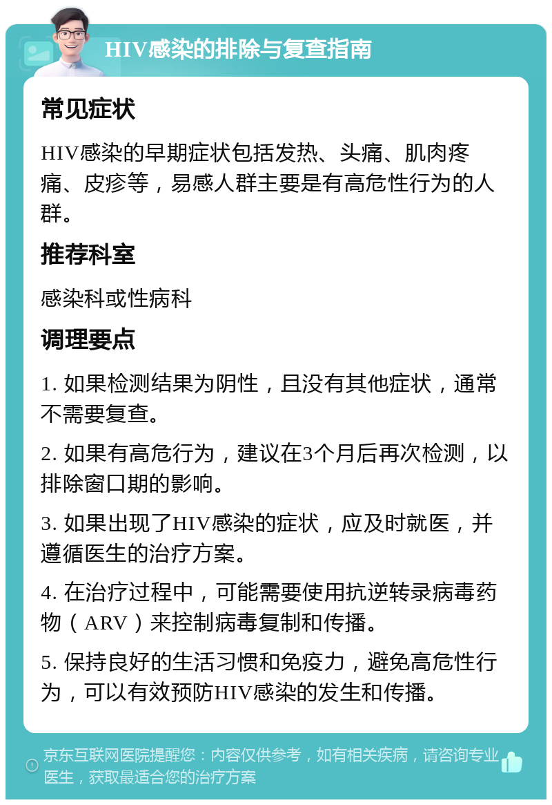 HIV感染的排除与复查指南 常见症状 HIV感染的早期症状包括发热、头痛、肌肉疼痛、皮疹等，易感人群主要是有高危性行为的人群。 推荐科室 感染科或性病科 调理要点 1. 如果检测结果为阴性，且没有其他症状，通常不需要复查。 2. 如果有高危行为，建议在3个月后再次检测，以排除窗口期的影响。 3. 如果出现了HIV感染的症状，应及时就医，并遵循医生的治疗方案。 4. 在治疗过程中，可能需要使用抗逆转录病毒药物（ARV）来控制病毒复制和传播。 5. 保持良好的生活习惯和免疫力，避免高危性行为，可以有效预防HIV感染的发生和传播。