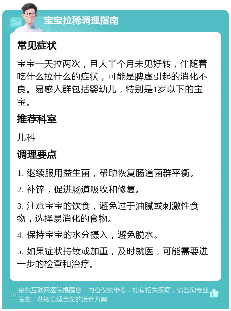 宝宝拉稀调理指南 常见症状 宝宝一天拉两次，且大半个月未见好转，伴随着吃什么拉什么的症状，可能是脾虚引起的消化不良。易感人群包括婴幼儿，特别是1岁以下的宝宝。 推荐科室 儿科 调理要点 1. 继续服用益生菌，帮助恢复肠道菌群平衡。 2. 补锌，促进肠道吸收和修复。 3. 注意宝宝的饮食，避免过于油腻或刺激性食物，选择易消化的食物。 4. 保持宝宝的水分摄入，避免脱水。 5. 如果症状持续或加重，及时就医，可能需要进一步的检查和治疗。