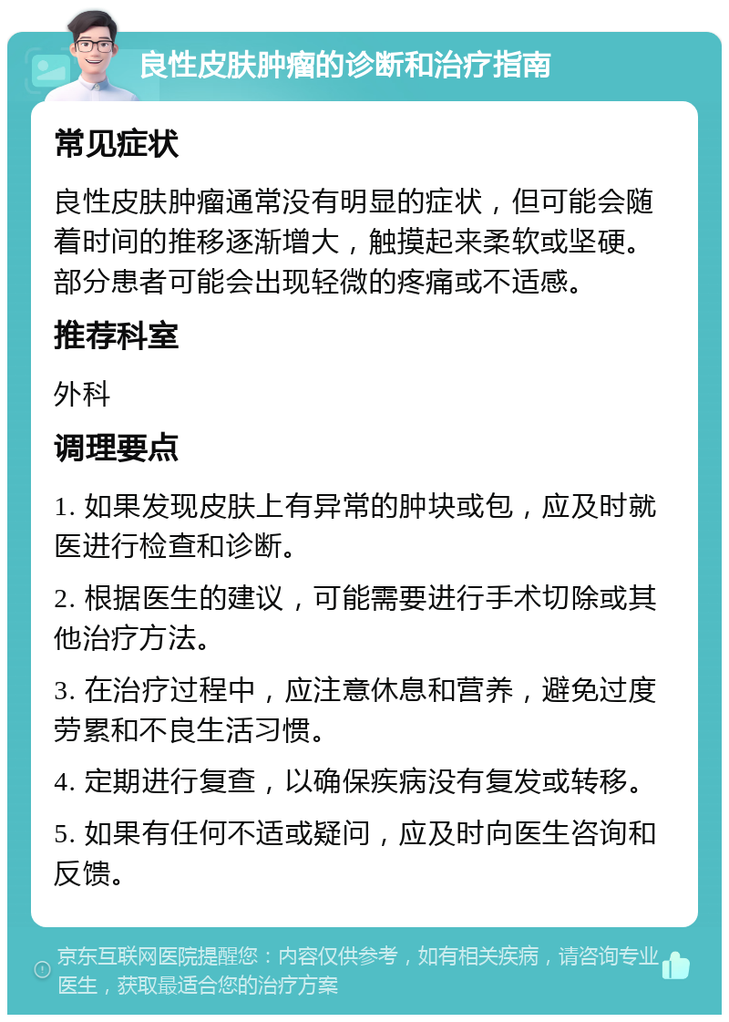 良性皮肤肿瘤的诊断和治疗指南 常见症状 良性皮肤肿瘤通常没有明显的症状，但可能会随着时间的推移逐渐增大，触摸起来柔软或坚硬。部分患者可能会出现轻微的疼痛或不适感。 推荐科室 外科 调理要点 1. 如果发现皮肤上有异常的肿块或包，应及时就医进行检查和诊断。 2. 根据医生的建议，可能需要进行手术切除或其他治疗方法。 3. 在治疗过程中，应注意休息和营养，避免过度劳累和不良生活习惯。 4. 定期进行复查，以确保疾病没有复发或转移。 5. 如果有任何不适或疑问，应及时向医生咨询和反馈。