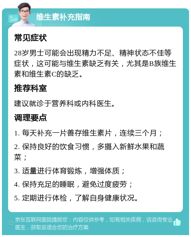 维生素补充指南 常见症状 28岁男士可能会出现精力不足、精神状态不佳等症状，这可能与维生素缺乏有关，尤其是B族维生素和维生素C的缺乏。 推荐科室 建议就诊于营养科或内科医生。 调理要点 1. 每天补充一片善存维生素片，连续三个月； 2. 保持良好的饮食习惯，多摄入新鲜水果和蔬菜； 3. 适量进行体育锻炼，增强体质； 4. 保持充足的睡眠，避免过度疲劳； 5. 定期进行体检，了解自身健康状况。