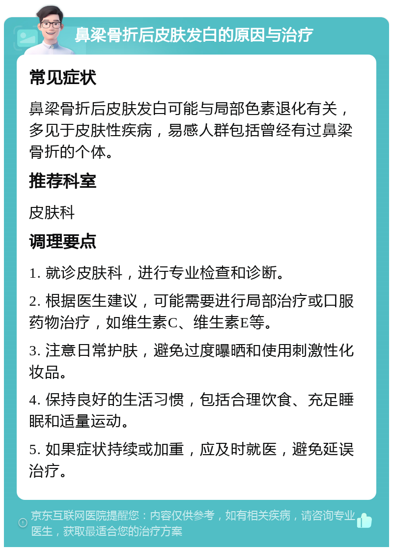 鼻梁骨折后皮肤发白的原因与治疗 常见症状 鼻梁骨折后皮肤发白可能与局部色素退化有关，多见于皮肤性疾病，易感人群包括曾经有过鼻梁骨折的个体。 推荐科室 皮肤科 调理要点 1. 就诊皮肤科，进行专业检查和诊断。 2. 根据医生建议，可能需要进行局部治疗或口服药物治疗，如维生素C、维生素E等。 3. 注意日常护肤，避免过度曝晒和使用刺激性化妆品。 4. 保持良好的生活习惯，包括合理饮食、充足睡眠和适量运动。 5. 如果症状持续或加重，应及时就医，避免延误治疗。