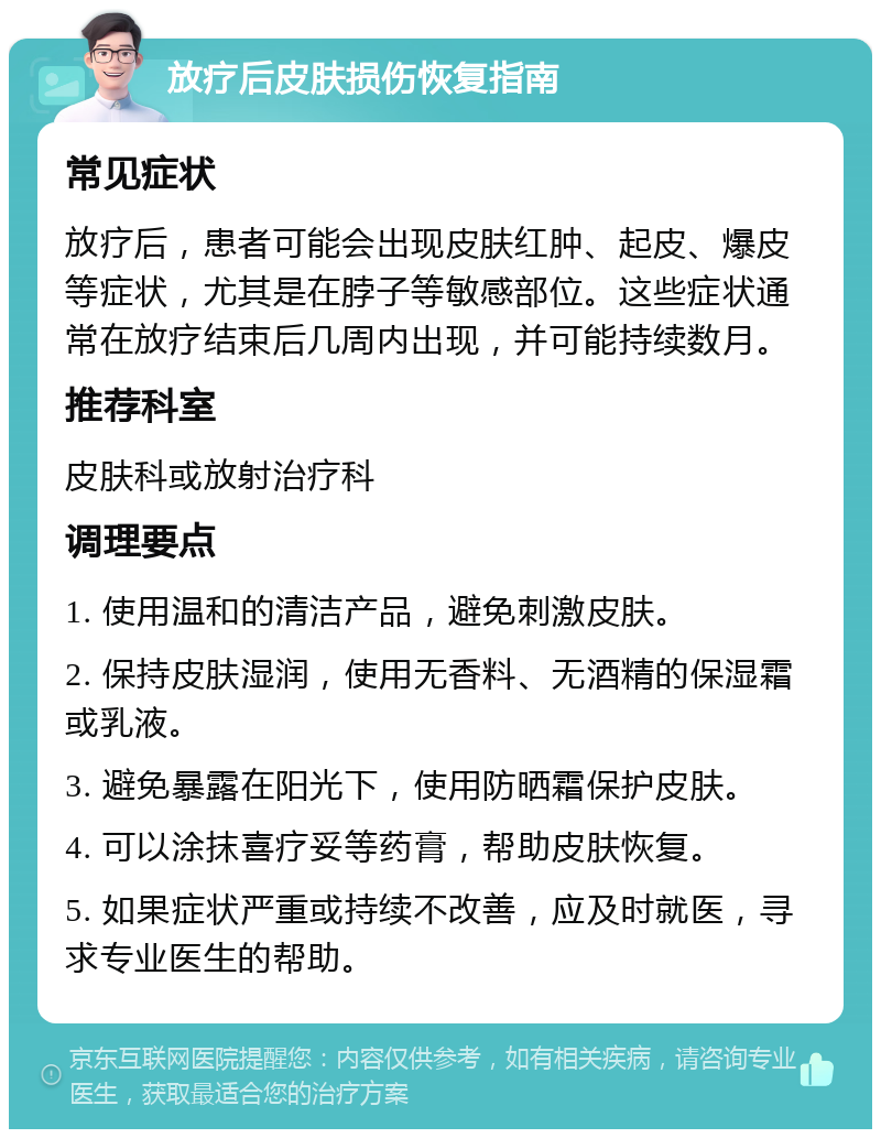 放疗后皮肤损伤恢复指南 常见症状 放疗后，患者可能会出现皮肤红肿、起皮、爆皮等症状，尤其是在脖子等敏感部位。这些症状通常在放疗结束后几周内出现，并可能持续数月。 推荐科室 皮肤科或放射治疗科 调理要点 1. 使用温和的清洁产品，避免刺激皮肤。 2. 保持皮肤湿润，使用无香料、无酒精的保湿霜或乳液。 3. 避免暴露在阳光下，使用防晒霜保护皮肤。 4. 可以涂抹喜疗妥等药膏，帮助皮肤恢复。 5. 如果症状严重或持续不改善，应及时就医，寻求专业医生的帮助。