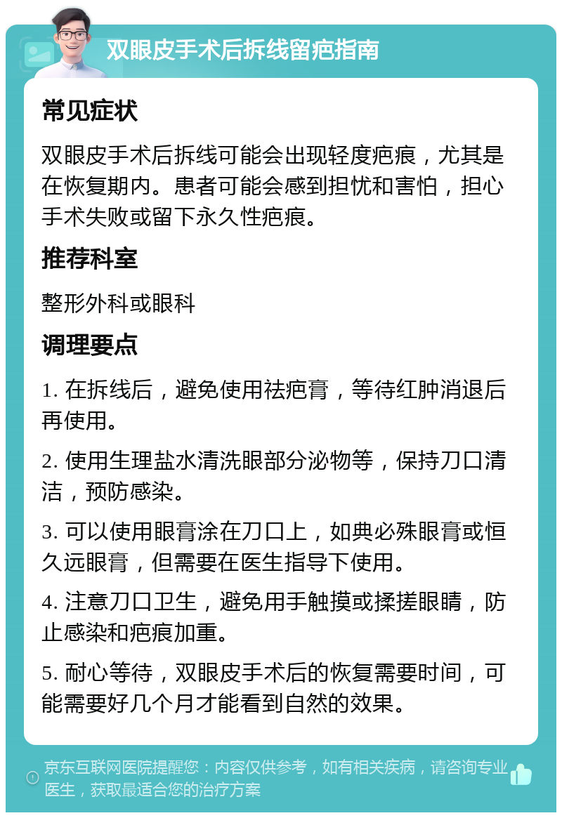 双眼皮手术后拆线留疤指南 常见症状 双眼皮手术后拆线可能会出现轻度疤痕，尤其是在恢复期内。患者可能会感到担忧和害怕，担心手术失败或留下永久性疤痕。 推荐科室 整形外科或眼科 调理要点 1. 在拆线后，避免使用祛疤膏，等待红肿消退后再使用。 2. 使用生理盐水清洗眼部分泌物等，保持刀口清洁，预防感染。 3. 可以使用眼膏涂在刀口上，如典必殊眼膏或恒久远眼膏，但需要在医生指导下使用。 4. 注意刀口卫生，避免用手触摸或揉搓眼睛，防止感染和疤痕加重。 5. 耐心等待，双眼皮手术后的恢复需要时间，可能需要好几个月才能看到自然的效果。