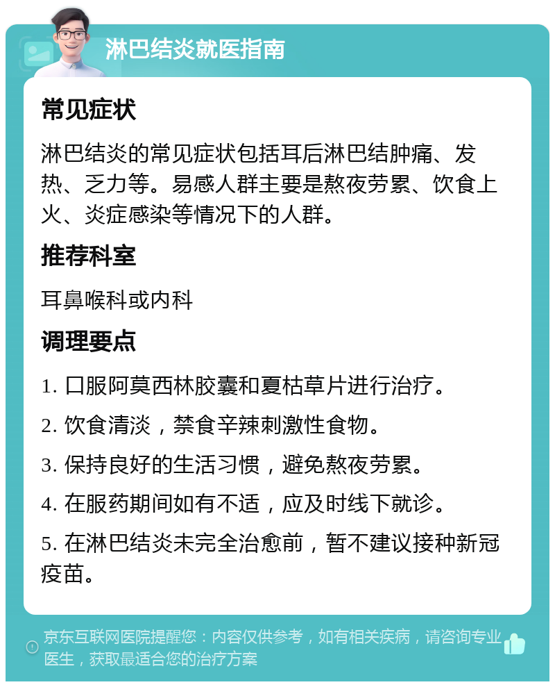 淋巴结炎就医指南 常见症状 淋巴结炎的常见症状包括耳后淋巴结肿痛、发热、乏力等。易感人群主要是熬夜劳累、饮食上火、炎症感染等情况下的人群。 推荐科室 耳鼻喉科或内科 调理要点 1. 口服阿莫西林胶囊和夏枯草片进行治疗。 2. 饮食清淡，禁食辛辣刺激性食物。 3. 保持良好的生活习惯，避免熬夜劳累。 4. 在服药期间如有不适，应及时线下就诊。 5. 在淋巴结炎未完全治愈前，暂不建议接种新冠疫苗。