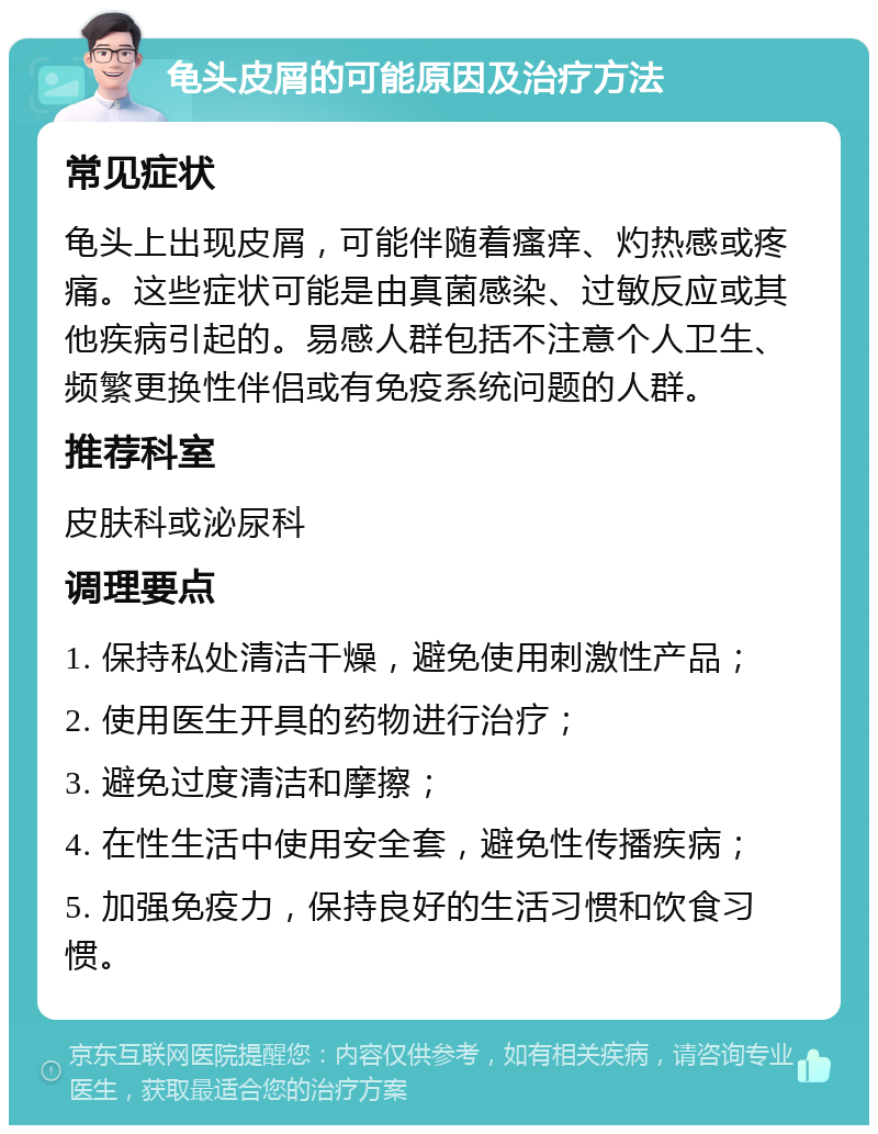 龟头皮屑的可能原因及治疗方法 常见症状 龟头上出现皮屑，可能伴随着瘙痒、灼热感或疼痛。这些症状可能是由真菌感染、过敏反应或其他疾病引起的。易感人群包括不注意个人卫生、频繁更换性伴侣或有免疫系统问题的人群。 推荐科室 皮肤科或泌尿科 调理要点 1. 保持私处清洁干燥，避免使用刺激性产品； 2. 使用医生开具的药物进行治疗； 3. 避免过度清洁和摩擦； 4. 在性生活中使用安全套，避免性传播疾病； 5. 加强免疫力，保持良好的生活习惯和饮食习惯。