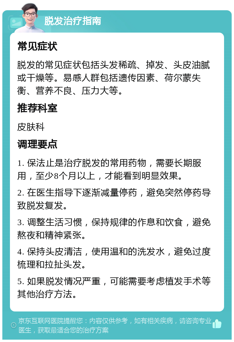 脱发治疗指南 常见症状 脱发的常见症状包括头发稀疏、掉发、头皮油腻或干燥等。易感人群包括遗传因素、荷尔蒙失衡、营养不良、压力大等。 推荐科室 皮肤科 调理要点 1. 保法止是治疗脱发的常用药物，需要长期服用，至少8个月以上，才能看到明显效果。 2. 在医生指导下逐渐减量停药，避免突然停药导致脱发复发。 3. 调整生活习惯，保持规律的作息和饮食，避免熬夜和精神紧张。 4. 保持头皮清洁，使用温和的洗发水，避免过度梳理和拉扯头发。 5. 如果脱发情况严重，可能需要考虑植发手术等其他治疗方法。