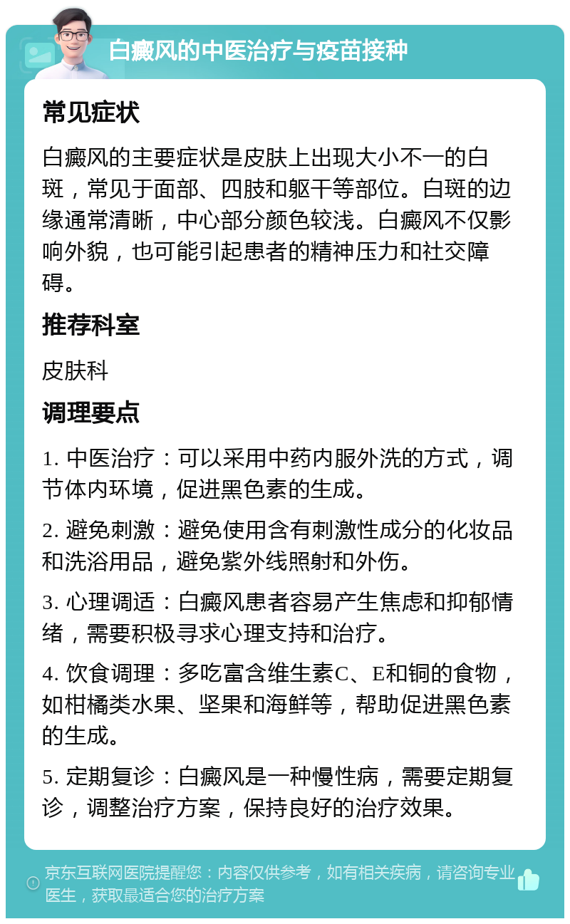 白癜风的中医治疗与疫苗接种 常见症状 白癜风的主要症状是皮肤上出现大小不一的白斑，常见于面部、四肢和躯干等部位。白斑的边缘通常清晰，中心部分颜色较浅。白癜风不仅影响外貌，也可能引起患者的精神压力和社交障碍。 推荐科室 皮肤科 调理要点 1. 中医治疗：可以采用中药内服外洗的方式，调节体内环境，促进黑色素的生成。 2. 避免刺激：避免使用含有刺激性成分的化妆品和洗浴用品，避免紫外线照射和外伤。 3. 心理调适：白癜风患者容易产生焦虑和抑郁情绪，需要积极寻求心理支持和治疗。 4. 饮食调理：多吃富含维生素C、E和铜的食物，如柑橘类水果、坚果和海鲜等，帮助促进黑色素的生成。 5. 定期复诊：白癜风是一种慢性病，需要定期复诊，调整治疗方案，保持良好的治疗效果。