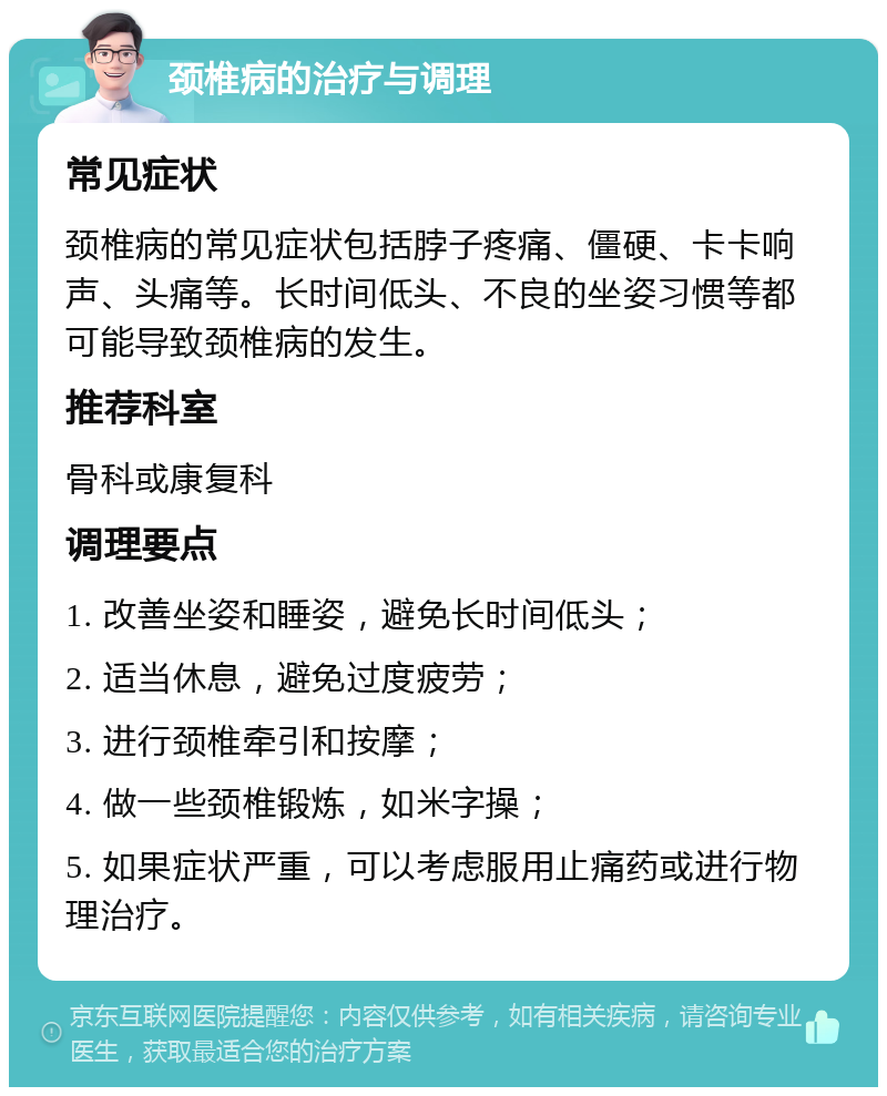 颈椎病的治疗与调理 常见症状 颈椎病的常见症状包括脖子疼痛、僵硬、卡卡响声、头痛等。长时间低头、不良的坐姿习惯等都可能导致颈椎病的发生。 推荐科室 骨科或康复科 调理要点 1. 改善坐姿和睡姿，避免长时间低头； 2. 适当休息，避免过度疲劳； 3. 进行颈椎牵引和按摩； 4. 做一些颈椎锻炼，如米字操； 5. 如果症状严重，可以考虑服用止痛药或进行物理治疗。