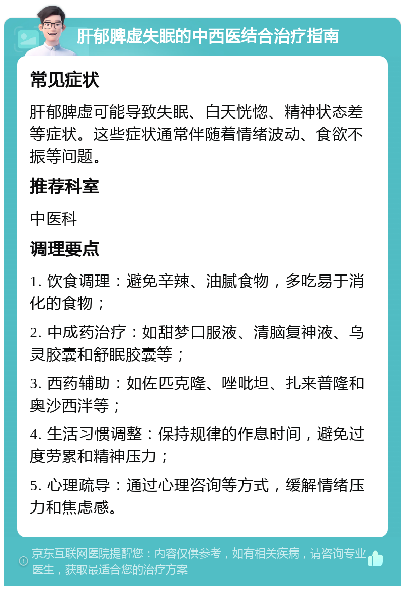 肝郁脾虚失眠的中西医结合治疗指南 常见症状 肝郁脾虚可能导致失眠、白天恍惚、精神状态差等症状。这些症状通常伴随着情绪波动、食欲不振等问题。 推荐科室 中医科 调理要点 1. 饮食调理：避免辛辣、油腻食物，多吃易于消化的食物； 2. 中成药治疗：如甜梦口服液、清脑复神液、乌灵胶囊和舒眠胶囊等； 3. 西药辅助：如佐匹克隆、唑吡坦、扎来普隆和奥沙西泮等； 4. 生活习惯调整：保持规律的作息时间，避免过度劳累和精神压力； 5. 心理疏导：通过心理咨询等方式，缓解情绪压力和焦虑感。