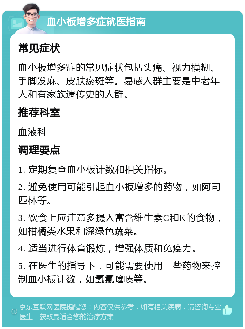 血小板增多症就医指南 常见症状 血小板增多症的常见症状包括头痛、视力模糊、手脚发麻、皮肤瘀斑等。易感人群主要是中老年人和有家族遗传史的人群。 推荐科室 血液科 调理要点 1. 定期复查血小板计数和相关指标。 2. 避免使用可能引起血小板增多的药物，如阿司匹林等。 3. 饮食上应注意多摄入富含维生素C和K的食物，如柑橘类水果和深绿色蔬菜。 4. 适当进行体育锻炼，增强体质和免疫力。 5. 在医生的指导下，可能需要使用一些药物来控制血小板计数，如氢氯噻嗪等。