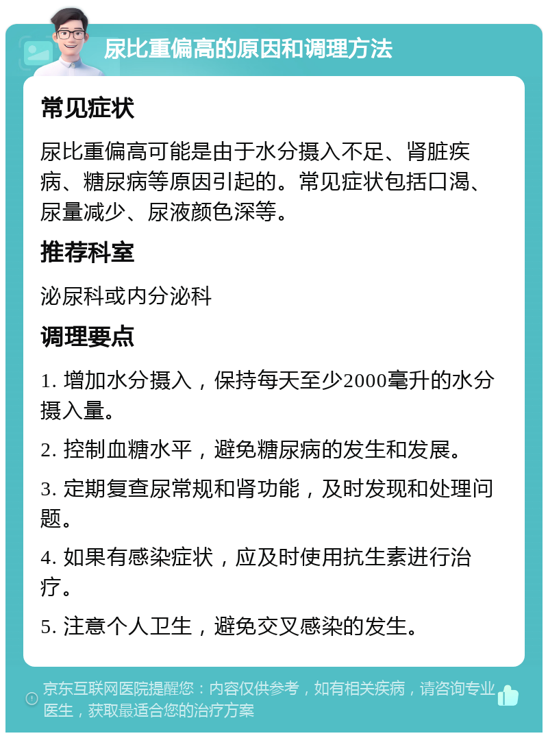 尿比重偏高的原因和调理方法 常见症状 尿比重偏高可能是由于水分摄入不足、肾脏疾病、糖尿病等原因引起的。常见症状包括口渴、尿量减少、尿液颜色深等。 推荐科室 泌尿科或内分泌科 调理要点 1. 增加水分摄入，保持每天至少2000毫升的水分摄入量。 2. 控制血糖水平，避免糖尿病的发生和发展。 3. 定期复查尿常规和肾功能，及时发现和处理问题。 4. 如果有感染症状，应及时使用抗生素进行治疗。 5. 注意个人卫生，避免交叉感染的发生。