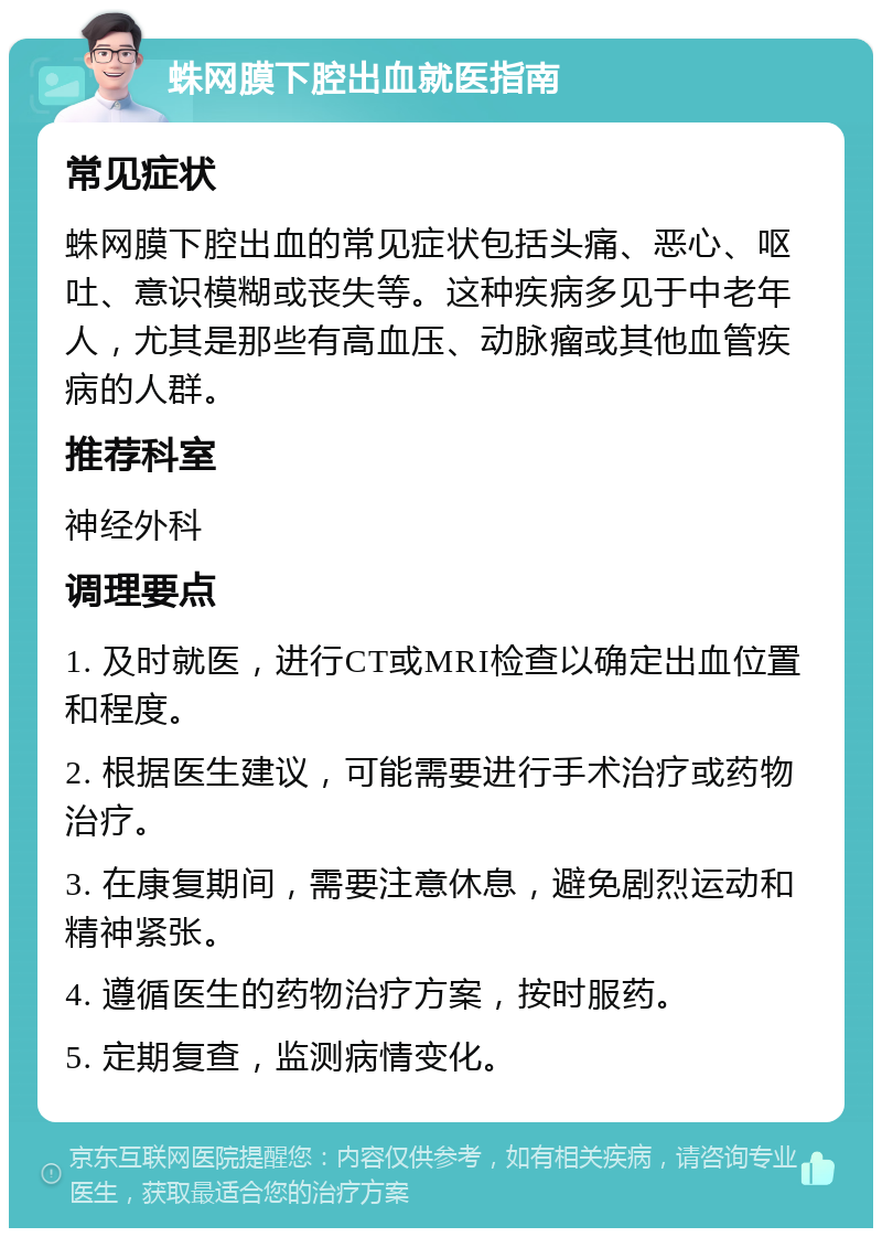 蛛网膜下腔出血就医指南 常见症状 蛛网膜下腔出血的常见症状包括头痛、恶心、呕吐、意识模糊或丧失等。这种疾病多见于中老年人，尤其是那些有高血压、动脉瘤或其他血管疾病的人群。 推荐科室 神经外科 调理要点 1. 及时就医，进行CT或MRI检查以确定出血位置和程度。 2. 根据医生建议，可能需要进行手术治疗或药物治疗。 3. 在康复期间，需要注意休息，避免剧烈运动和精神紧张。 4. 遵循医生的药物治疗方案，按时服药。 5. 定期复查，监测病情变化。