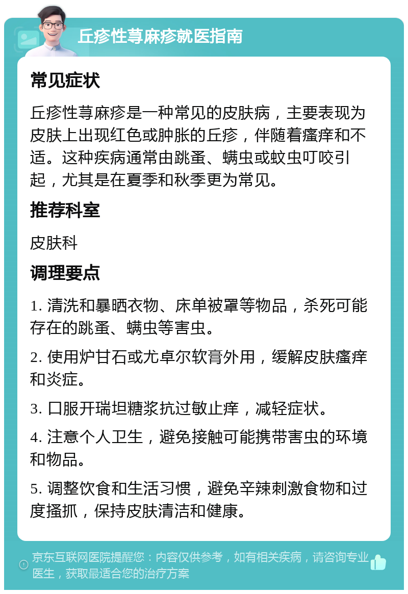 丘疹性荨麻疹就医指南 常见症状 丘疹性荨麻疹是一种常见的皮肤病，主要表现为皮肤上出现红色或肿胀的丘疹，伴随着瘙痒和不适。这种疾病通常由跳蚤、螨虫或蚊虫叮咬引起，尤其是在夏季和秋季更为常见。 推荐科室 皮肤科 调理要点 1. 清洗和暴晒衣物、床单被罩等物品，杀死可能存在的跳蚤、螨虫等害虫。 2. 使用炉甘石或尤卓尔软膏外用，缓解皮肤瘙痒和炎症。 3. 口服开瑞坦糖浆抗过敏止痒，减轻症状。 4. 注意个人卫生，避免接触可能携带害虫的环境和物品。 5. 调整饮食和生活习惯，避免辛辣刺激食物和过度搔抓，保持皮肤清洁和健康。