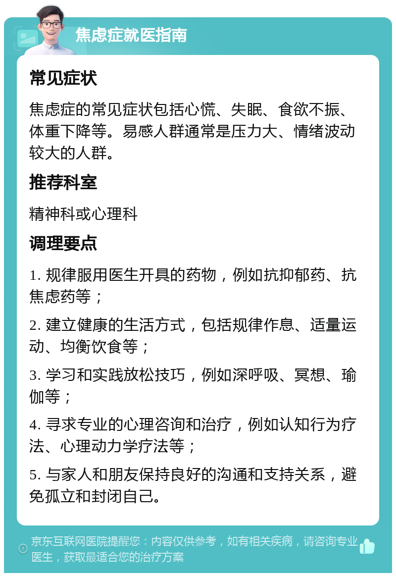 焦虑症就医指南 常见症状 焦虑症的常见症状包括心慌、失眠、食欲不振、体重下降等。易感人群通常是压力大、情绪波动较大的人群。 推荐科室 精神科或心理科 调理要点 1. 规律服用医生开具的药物，例如抗抑郁药、抗焦虑药等； 2. 建立健康的生活方式，包括规律作息、适量运动、均衡饮食等； 3. 学习和实践放松技巧，例如深呼吸、冥想、瑜伽等； 4. 寻求专业的心理咨询和治疗，例如认知行为疗法、心理动力学疗法等； 5. 与家人和朋友保持良好的沟通和支持关系，避免孤立和封闭自己。