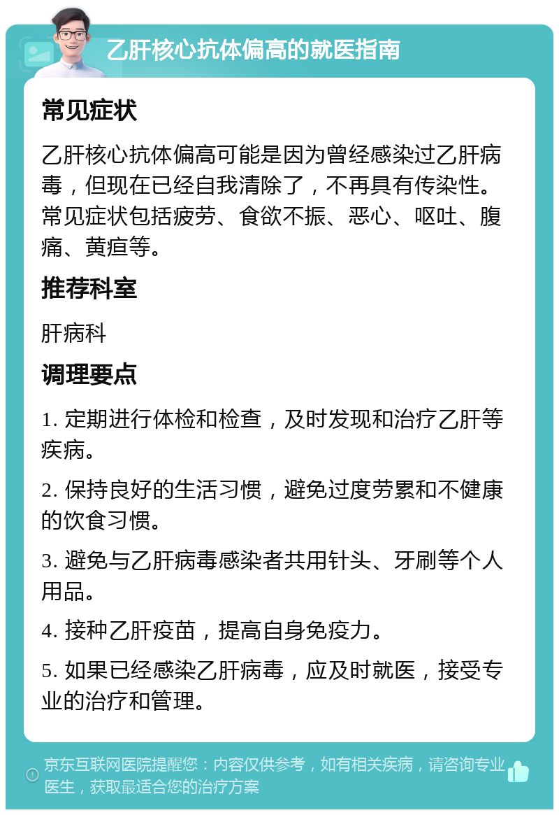 乙肝核心抗体偏高的就医指南 常见症状 乙肝核心抗体偏高可能是因为曾经感染过乙肝病毒，但现在已经自我清除了，不再具有传染性。常见症状包括疲劳、食欲不振、恶心、呕吐、腹痛、黄疸等。 推荐科室 肝病科 调理要点 1. 定期进行体检和检查，及时发现和治疗乙肝等疾病。 2. 保持良好的生活习惯，避免过度劳累和不健康的饮食习惯。 3. 避免与乙肝病毒感染者共用针头、牙刷等个人用品。 4. 接种乙肝疫苗，提高自身免疫力。 5. 如果已经感染乙肝病毒，应及时就医，接受专业的治疗和管理。