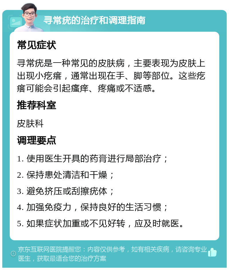 寻常疣的治疗和调理指南 常见症状 寻常疣是一种常见的皮肤病，主要表现为皮肤上出现小疙瘩，通常出现在手、脚等部位。这些疙瘩可能会引起瘙痒、疼痛或不适感。 推荐科室 皮肤科 调理要点 1. 使用医生开具的药膏进行局部治疗； 2. 保持患处清洁和干燥； 3. 避免挤压或刮擦疣体； 4. 加强免疫力，保持良好的生活习惯； 5. 如果症状加重或不见好转，应及时就医。