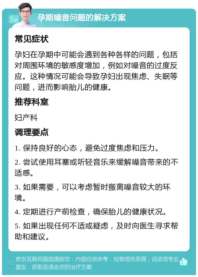 孕期噪音问题的解决方案 常见症状 孕妇在孕期中可能会遇到各种各样的问题，包括对周围环境的敏感度增加，例如对噪音的过度反应。这种情况可能会导致孕妇出现焦虑、失眠等问题，进而影响胎儿的健康。 推荐科室 妇产科 调理要点 1. 保持良好的心态，避免过度焦虑和压力。 2. 尝试使用耳塞或听轻音乐来缓解噪音带来的不适感。 3. 如果需要，可以考虑暂时搬离噪音较大的环境。 4. 定期进行产前检查，确保胎儿的健康状况。 5. 如果出现任何不适或疑虑，及时向医生寻求帮助和建议。