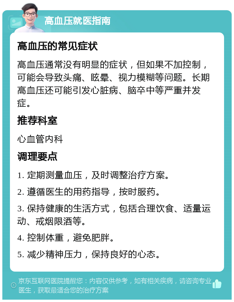 高血压就医指南 高血压的常见症状 高血压通常没有明显的症状，但如果不加控制，可能会导致头痛、眩晕、视力模糊等问题。长期高血压还可能引发心脏病、脑卒中等严重并发症。 推荐科室 心血管内科 调理要点 1. 定期测量血压，及时调整治疗方案。 2. 遵循医生的用药指导，按时服药。 3. 保持健康的生活方式，包括合理饮食、适量运动、戒烟限酒等。 4. 控制体重，避免肥胖。 5. 减少精神压力，保持良好的心态。