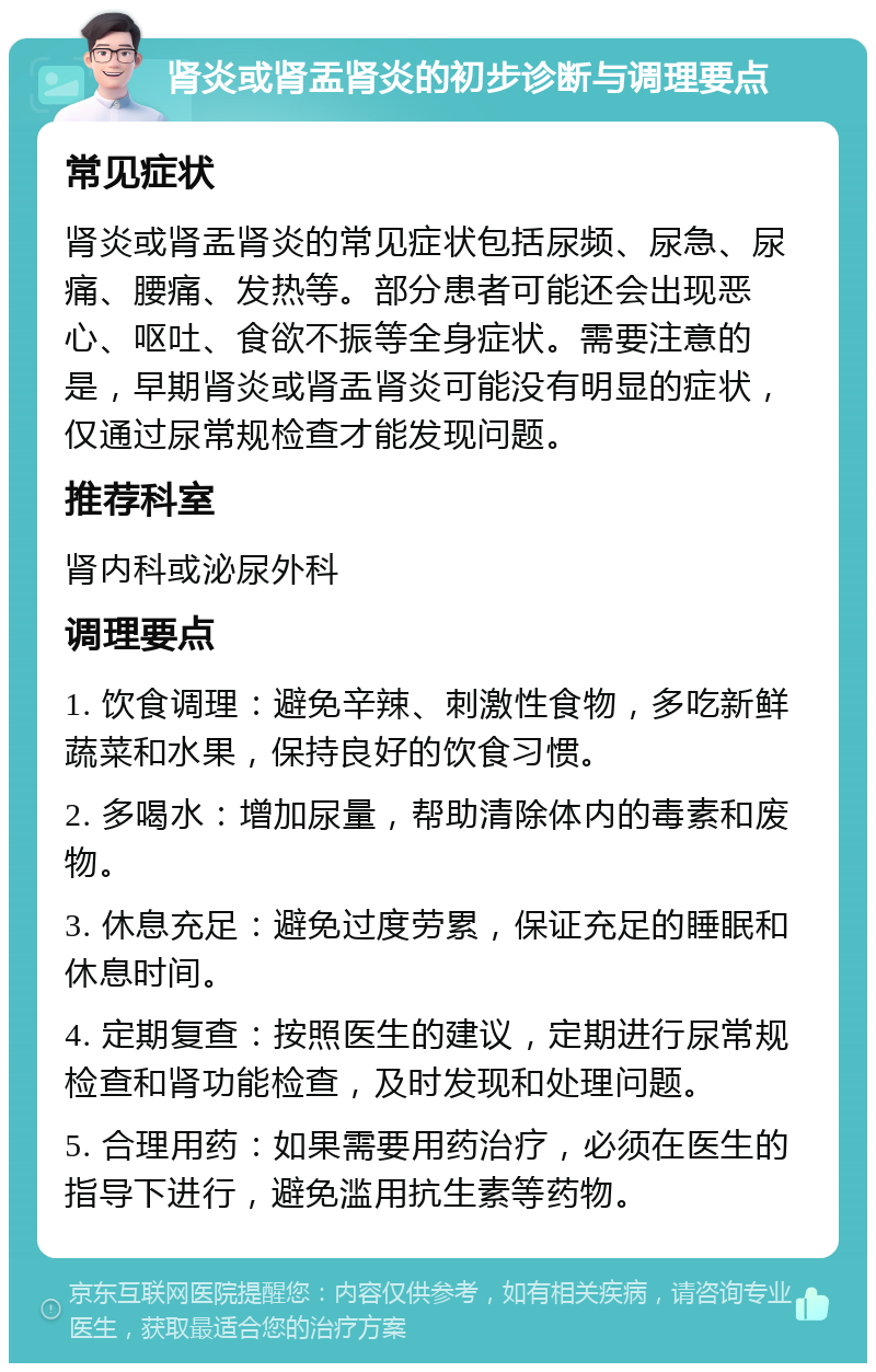 肾炎或肾盂肾炎的初步诊断与调理要点 常见症状 肾炎或肾盂肾炎的常见症状包括尿频、尿急、尿痛、腰痛、发热等。部分患者可能还会出现恶心、呕吐、食欲不振等全身症状。需要注意的是，早期肾炎或肾盂肾炎可能没有明显的症状，仅通过尿常规检查才能发现问题。 推荐科室 肾内科或泌尿外科 调理要点 1. 饮食调理：避免辛辣、刺激性食物，多吃新鲜蔬菜和水果，保持良好的饮食习惯。 2. 多喝水：增加尿量，帮助清除体内的毒素和废物。 3. 休息充足：避免过度劳累，保证充足的睡眠和休息时间。 4. 定期复查：按照医生的建议，定期进行尿常规检查和肾功能检查，及时发现和处理问题。 5. 合理用药：如果需要用药治疗，必须在医生的指导下进行，避免滥用抗生素等药物。