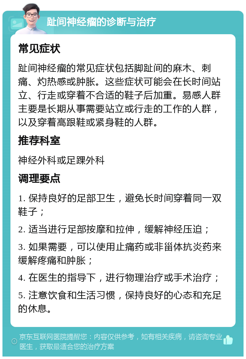 趾间神经瘤的诊断与治疗 常见症状 趾间神经瘤的常见症状包括脚趾间的麻木、刺痛、灼热感或肿胀。这些症状可能会在长时间站立、行走或穿着不合适的鞋子后加重。易感人群主要是长期从事需要站立或行走的工作的人群，以及穿着高跟鞋或紧身鞋的人群。 推荐科室 神经外科或足踝外科 调理要点 1. 保持良好的足部卫生，避免长时间穿着同一双鞋子； 2. 适当进行足部按摩和拉伸，缓解神经压迫； 3. 如果需要，可以使用止痛药或非甾体抗炎药来缓解疼痛和肿胀； 4. 在医生的指导下，进行物理治疗或手术治疗； 5. 注意饮食和生活习惯，保持良好的心态和充足的休息。