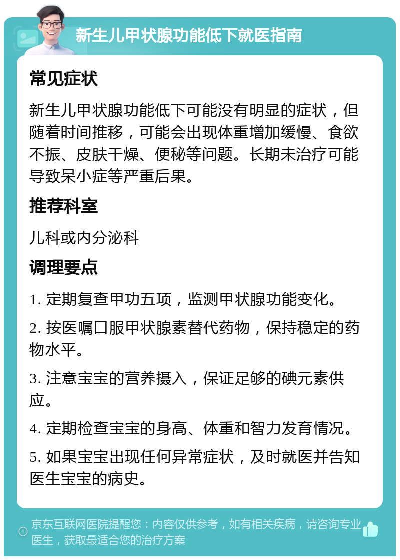 新生儿甲状腺功能低下就医指南 常见症状 新生儿甲状腺功能低下可能没有明显的症状，但随着时间推移，可能会出现体重增加缓慢、食欲不振、皮肤干燥、便秘等问题。长期未治疗可能导致呆小症等严重后果。 推荐科室 儿科或内分泌科 调理要点 1. 定期复查甲功五项，监测甲状腺功能变化。 2. 按医嘱口服甲状腺素替代药物，保持稳定的药物水平。 3. 注意宝宝的营养摄入，保证足够的碘元素供应。 4. 定期检查宝宝的身高、体重和智力发育情况。 5. 如果宝宝出现任何异常症状，及时就医并告知医生宝宝的病史。