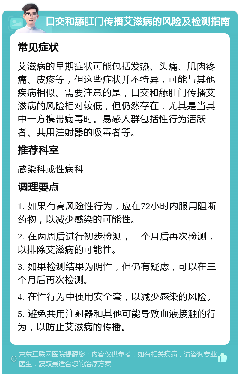 口交和舔肛门传播艾滋病的风险及检测指南 常见症状 艾滋病的早期症状可能包括发热、头痛、肌肉疼痛、皮疹等，但这些症状并不特异，可能与其他疾病相似。需要注意的是，口交和舔肛门传播艾滋病的风险相对较低，但仍然存在，尤其是当其中一方携带病毒时。易感人群包括性行为活跃者、共用注射器的吸毒者等。 推荐科室 感染科或性病科 调理要点 1. 如果有高风险性行为，应在72小时内服用阻断药物，以减少感染的可能性。 2. 在两周后进行初步检测，一个月后再次检测，以排除艾滋病的可能性。 3. 如果检测结果为阴性，但仍有疑虑，可以在三个月后再次检测。 4. 在性行为中使用安全套，以减少感染的风险。 5. 避免共用注射器和其他可能导致血液接触的行为，以防止艾滋病的传播。