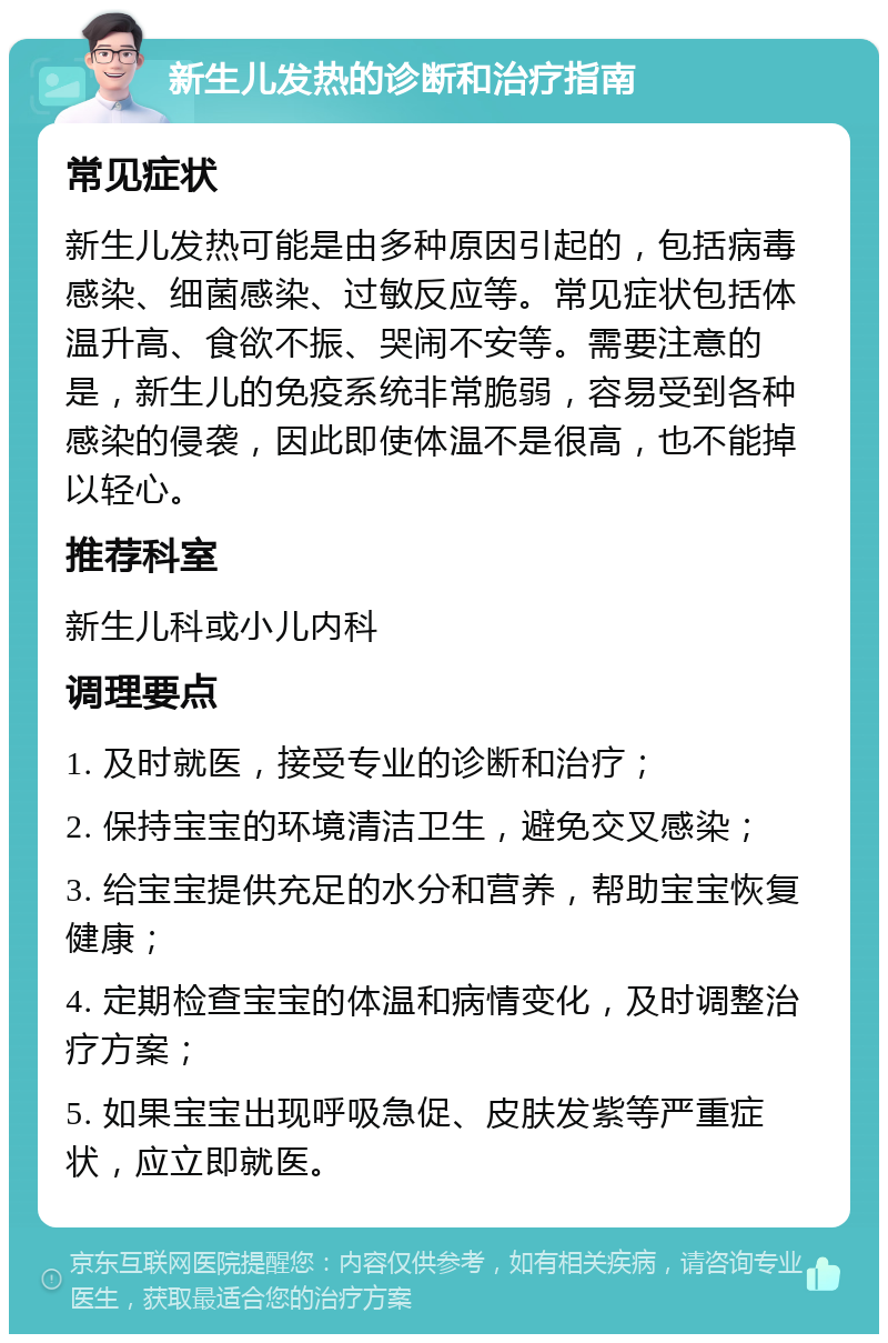 新生儿发热的诊断和治疗指南 常见症状 新生儿发热可能是由多种原因引起的，包括病毒感染、细菌感染、过敏反应等。常见症状包括体温升高、食欲不振、哭闹不安等。需要注意的是，新生儿的免疫系统非常脆弱，容易受到各种感染的侵袭，因此即使体温不是很高，也不能掉以轻心。 推荐科室 新生儿科或小儿内科 调理要点 1. 及时就医，接受专业的诊断和治疗； 2. 保持宝宝的环境清洁卫生，避免交叉感染； 3. 给宝宝提供充足的水分和营养，帮助宝宝恢复健康； 4. 定期检查宝宝的体温和病情变化，及时调整治疗方案； 5. 如果宝宝出现呼吸急促、皮肤发紫等严重症状，应立即就医。