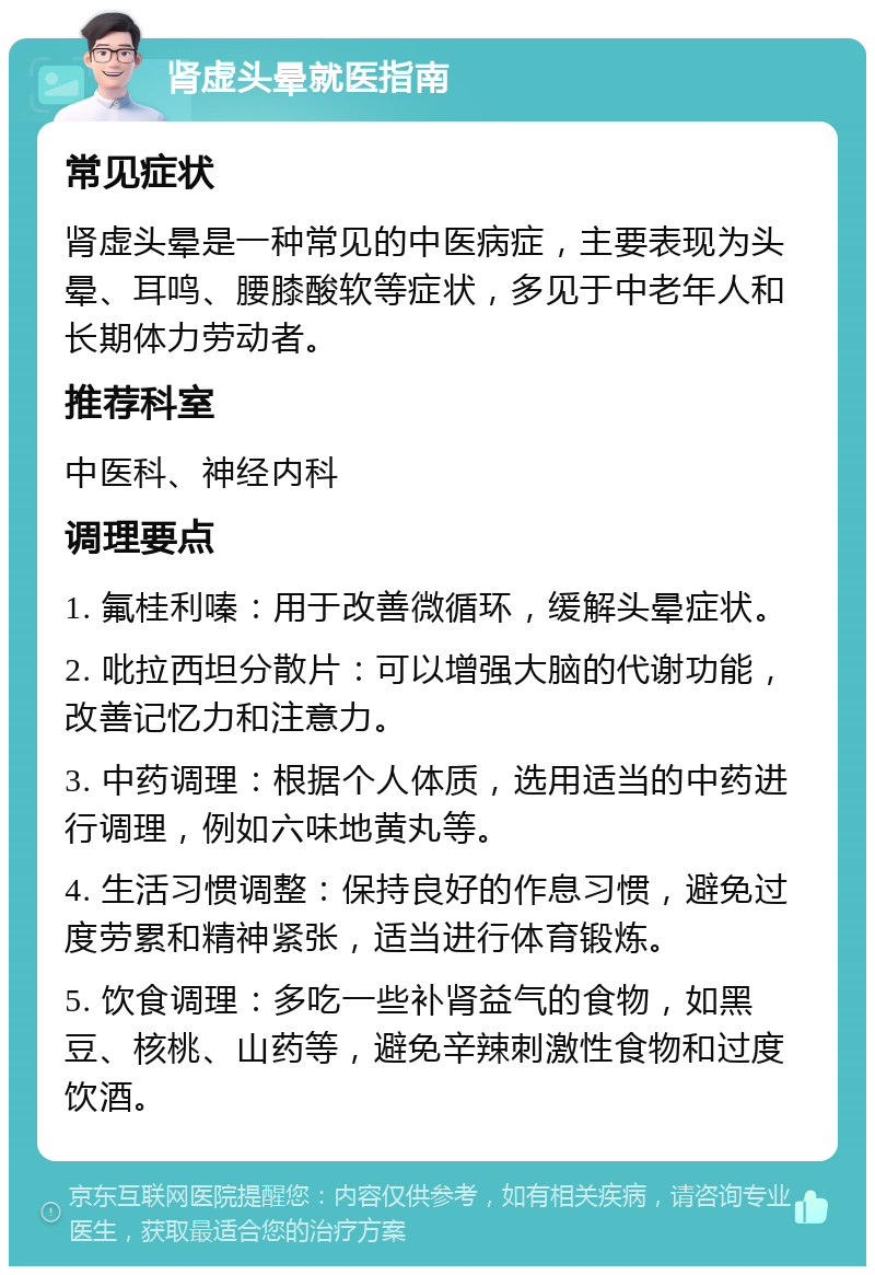 肾虚头晕就医指南 常见症状 肾虚头晕是一种常见的中医病症，主要表现为头晕、耳鸣、腰膝酸软等症状，多见于中老年人和长期体力劳动者。 推荐科室 中医科、神经内科 调理要点 1. 氟桂利嗪：用于改善微循环，缓解头晕症状。 2. 吡拉西坦分散片：可以增强大脑的代谢功能，改善记忆力和注意力。 3. 中药调理：根据个人体质，选用适当的中药进行调理，例如六味地黄丸等。 4. 生活习惯调整：保持良好的作息习惯，避免过度劳累和精神紧张，适当进行体育锻炼。 5. 饮食调理：多吃一些补肾益气的食物，如黑豆、核桃、山药等，避免辛辣刺激性食物和过度饮酒。