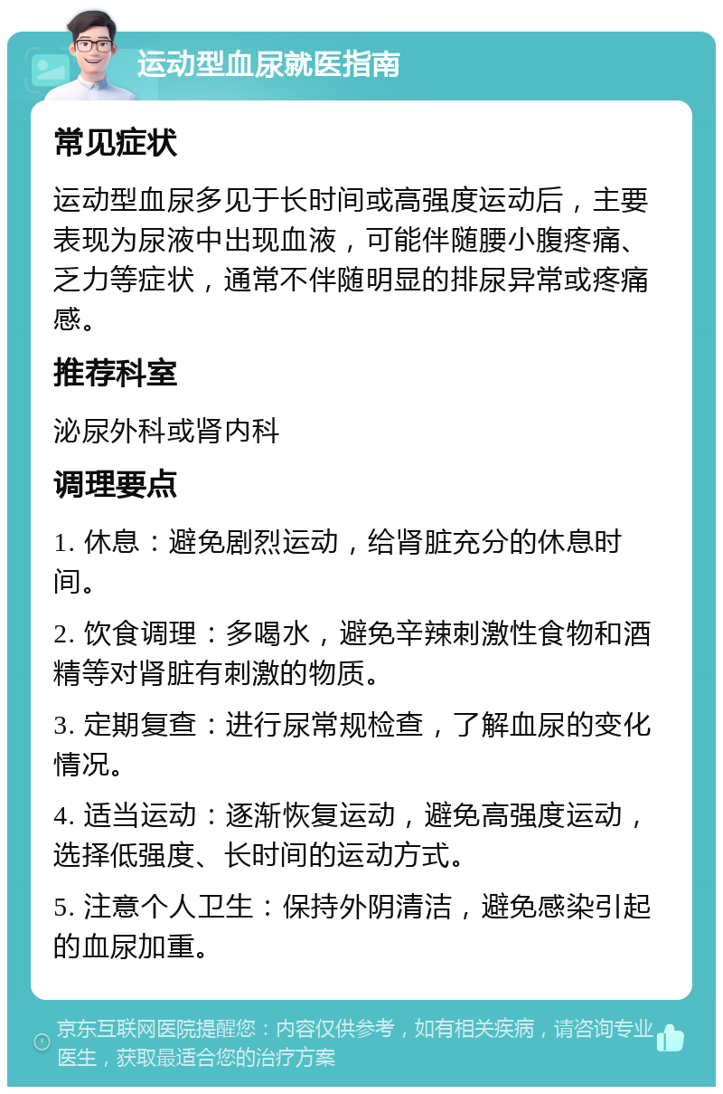 运动型血尿就医指南 常见症状 运动型血尿多见于长时间或高强度运动后，主要表现为尿液中出现血液，可能伴随腰小腹疼痛、乏力等症状，通常不伴随明显的排尿异常或疼痛感。 推荐科室 泌尿外科或肾内科 调理要点 1. 休息：避免剧烈运动，给肾脏充分的休息时间。 2. 饮食调理：多喝水，避免辛辣刺激性食物和酒精等对肾脏有刺激的物质。 3. 定期复查：进行尿常规检查，了解血尿的变化情况。 4. 适当运动：逐渐恢复运动，避免高强度运动，选择低强度、长时间的运动方式。 5. 注意个人卫生：保持外阴清洁，避免感染引起的血尿加重。