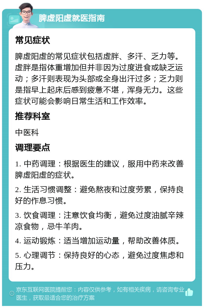 脾虚阳虚就医指南 常见症状 脾虚阳虚的常见症状包括虚胖、多汗、乏力等。虚胖是指体重增加但并非因为过度进食或缺乏运动；多汗则表现为头部或全身出汗过多；乏力则是指早上起床后感到疲惫不堪，浑身无力。这些症状可能会影响日常生活和工作效率。 推荐科室 中医科 调理要点 1. 中药调理：根据医生的建议，服用中药来改善脾虚阳虚的症状。 2. 生活习惯调整：避免熬夜和过度劳累，保持良好的作息习惯。 3. 饮食调理：注意饮食均衡，避免过度油腻辛辣凉食物，忌牛羊肉。 4. 运动锻炼：适当增加运动量，帮助改善体质。 5. 心理调节：保持良好的心态，避免过度焦虑和压力。