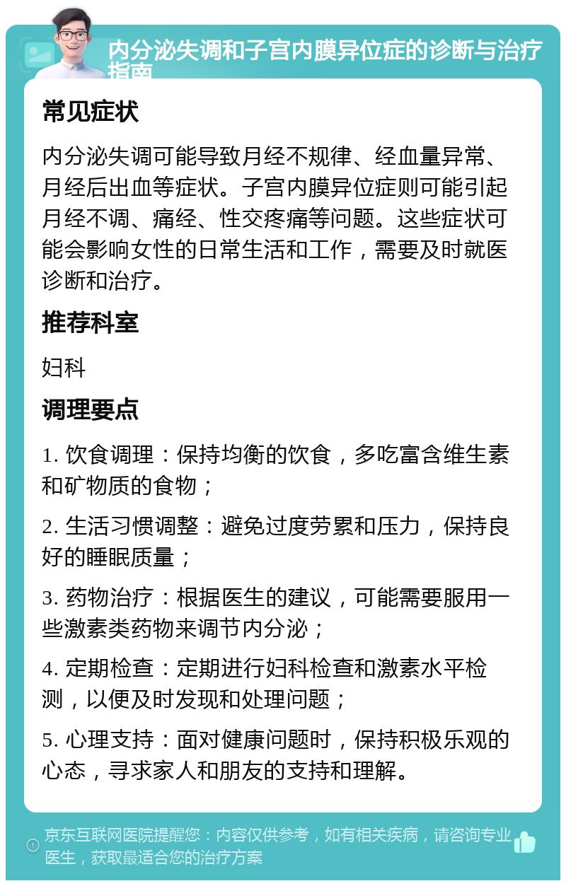 内分泌失调和子宫内膜异位症的诊断与治疗指南 常见症状 内分泌失调可能导致月经不规律、经血量异常、月经后出血等症状。子宫内膜异位症则可能引起月经不调、痛经、性交疼痛等问题。这些症状可能会影响女性的日常生活和工作，需要及时就医诊断和治疗。 推荐科室 妇科 调理要点 1. 饮食调理：保持均衡的饮食，多吃富含维生素和矿物质的食物； 2. 生活习惯调整：避免过度劳累和压力，保持良好的睡眠质量； 3. 药物治疗：根据医生的建议，可能需要服用一些激素类药物来调节内分泌； 4. 定期检查：定期进行妇科检查和激素水平检测，以便及时发现和处理问题； 5. 心理支持：面对健康问题时，保持积极乐观的心态，寻求家人和朋友的支持和理解。