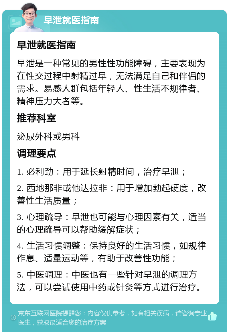 早泄就医指南 早泄就医指南 早泄是一种常见的男性性功能障碍，主要表现为在性交过程中射精过早，无法满足自己和伴侣的需求。易感人群包括年轻人、性生活不规律者、精神压力大者等。 推荐科室 泌尿外科或男科 调理要点 1. 必利劲：用于延长射精时间，治疗早泄； 2. 西地那非或他达拉非：用于增加勃起硬度，改善性生活质量； 3. 心理疏导：早泄也可能与心理因素有关，适当的心理疏导可以帮助缓解症状； 4. 生活习惯调整：保持良好的生活习惯，如规律作息、适量运动等，有助于改善性功能； 5. 中医调理：中医也有一些针对早泄的调理方法，可以尝试使用中药或针灸等方式进行治疗。