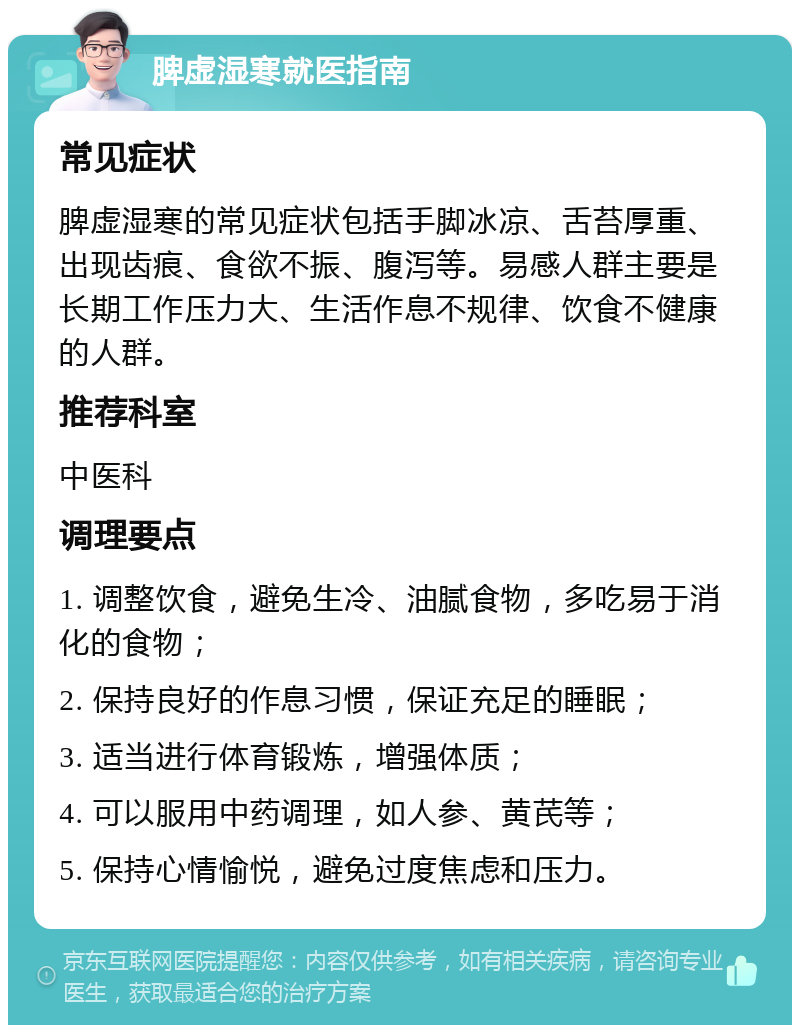 脾虚湿寒就医指南 常见症状 脾虚湿寒的常见症状包括手脚冰凉、舌苔厚重、出现齿痕、食欲不振、腹泻等。易感人群主要是长期工作压力大、生活作息不规律、饮食不健康的人群。 推荐科室 中医科 调理要点 1. 调整饮食，避免生冷、油腻食物，多吃易于消化的食物； 2. 保持良好的作息习惯，保证充足的睡眠； 3. 适当进行体育锻炼，增强体质； 4. 可以服用中药调理，如人参、黄芪等； 5. 保持心情愉悦，避免过度焦虑和压力。