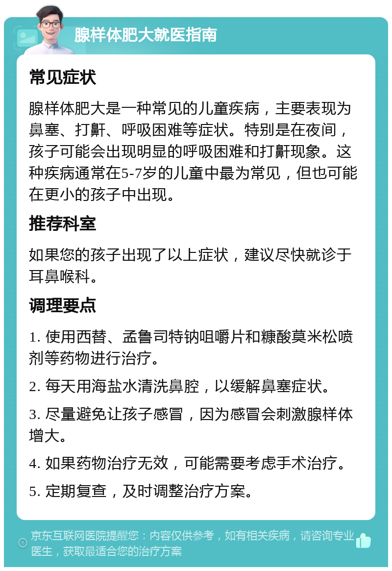 腺样体肥大就医指南 常见症状 腺样体肥大是一种常见的儿童疾病，主要表现为鼻塞、打鼾、呼吸困难等症状。特别是在夜间，孩子可能会出现明显的呼吸困难和打鼾现象。这种疾病通常在5-7岁的儿童中最为常见，但也可能在更小的孩子中出现。 推荐科室 如果您的孩子出现了以上症状，建议尽快就诊于耳鼻喉科。 调理要点 1. 使用西替、孟鲁司特钠咀嚼片和糠酸莫米松喷剂等药物进行治疗。 2. 每天用海盐水清洗鼻腔，以缓解鼻塞症状。 3. 尽量避免让孩子感冒，因为感冒会刺激腺样体增大。 4. 如果药物治疗无效，可能需要考虑手术治疗。 5. 定期复查，及时调整治疗方案。