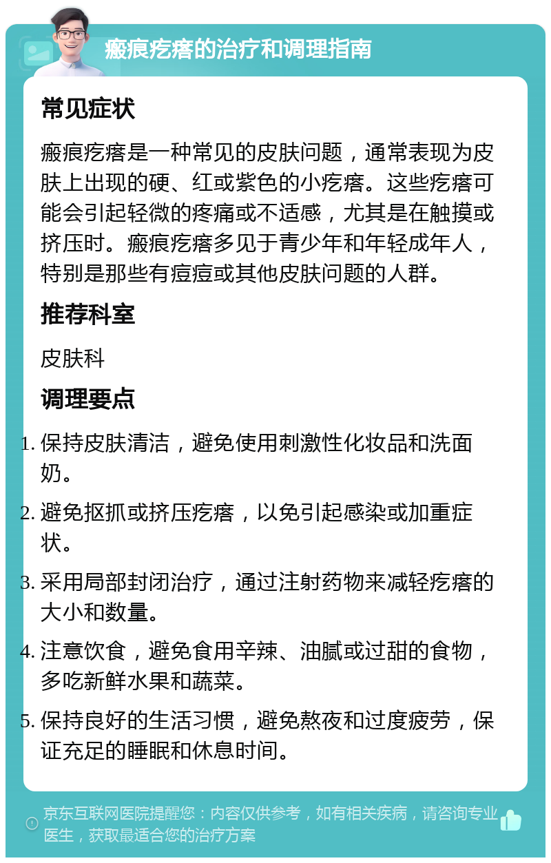 瘢痕疙瘩的治疗和调理指南 常见症状 瘢痕疙瘩是一种常见的皮肤问题，通常表现为皮肤上出现的硬、红或紫色的小疙瘩。这些疙瘩可能会引起轻微的疼痛或不适感，尤其是在触摸或挤压时。瘢痕疙瘩多见于青少年和年轻成年人，特别是那些有痘痘或其他皮肤问题的人群。 推荐科室 皮肤科 调理要点 保持皮肤清洁，避免使用刺激性化妆品和洗面奶。 避免抠抓或挤压疙瘩，以免引起感染或加重症状。 采用局部封闭治疗，通过注射药物来减轻疙瘩的大小和数量。 注意饮食，避免食用辛辣、油腻或过甜的食物，多吃新鲜水果和蔬菜。 保持良好的生活习惯，避免熬夜和过度疲劳，保证充足的睡眠和休息时间。