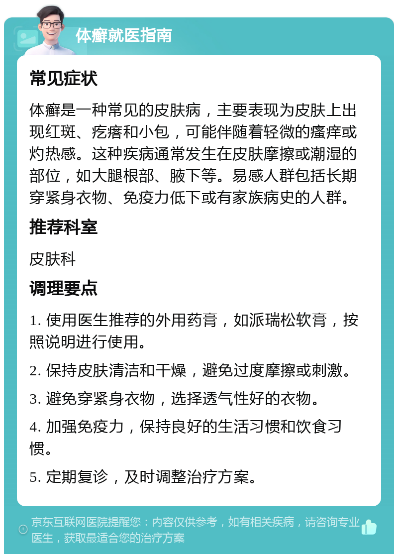 体癣就医指南 常见症状 体癣是一种常见的皮肤病，主要表现为皮肤上出现红斑、疙瘩和小包，可能伴随着轻微的瘙痒或灼热感。这种疾病通常发生在皮肤摩擦或潮湿的部位，如大腿根部、腋下等。易感人群包括长期穿紧身衣物、免疫力低下或有家族病史的人群。 推荐科室 皮肤科 调理要点 1. 使用医生推荐的外用药膏，如派瑞松软膏，按照说明进行使用。 2. 保持皮肤清洁和干燥，避免过度摩擦或刺激。 3. 避免穿紧身衣物，选择透气性好的衣物。 4. 加强免疫力，保持良好的生活习惯和饮食习惯。 5. 定期复诊，及时调整治疗方案。