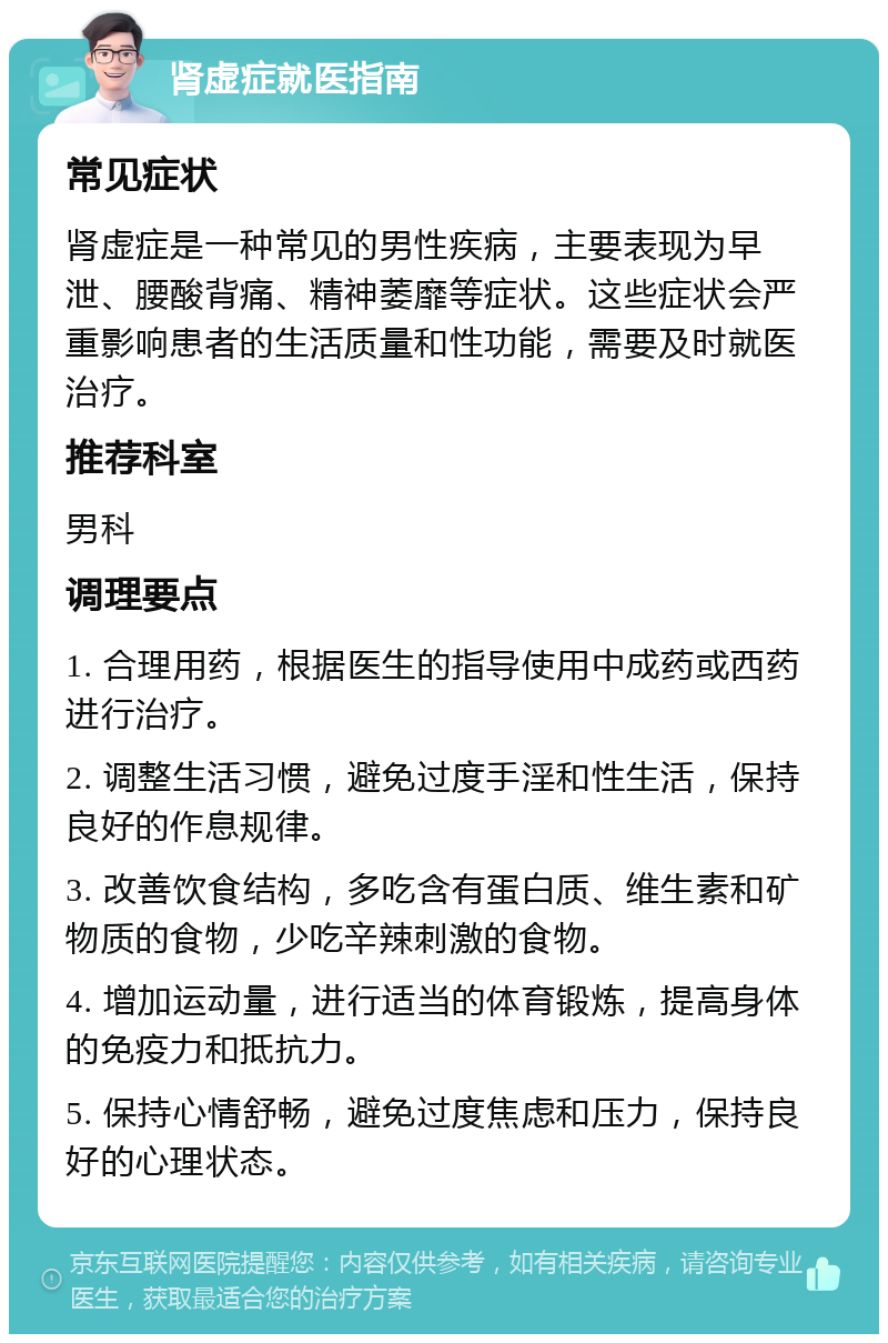 肾虚症就医指南 常见症状 肾虚症是一种常见的男性疾病，主要表现为早泄、腰酸背痛、精神萎靡等症状。这些症状会严重影响患者的生活质量和性功能，需要及时就医治疗。 推荐科室 男科 调理要点 1. 合理用药，根据医生的指导使用中成药或西药进行治疗。 2. 调整生活习惯，避免过度手淫和性生活，保持良好的作息规律。 3. 改善饮食结构，多吃含有蛋白质、维生素和矿物质的食物，少吃辛辣刺激的食物。 4. 增加运动量，进行适当的体育锻炼，提高身体的免疫力和抵抗力。 5. 保持心情舒畅，避免过度焦虑和压力，保持良好的心理状态。