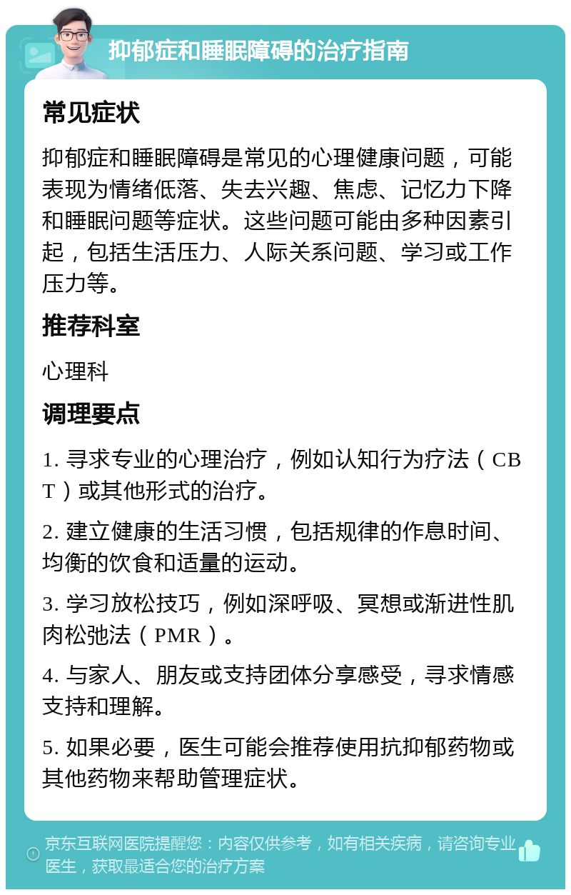 抑郁症和睡眠障碍的治疗指南 常见症状 抑郁症和睡眠障碍是常见的心理健康问题，可能表现为情绪低落、失去兴趣、焦虑、记忆力下降和睡眠问题等症状。这些问题可能由多种因素引起，包括生活压力、人际关系问题、学习或工作压力等。 推荐科室 心理科 调理要点 1. 寻求专业的心理治疗，例如认知行为疗法（CBT）或其他形式的治疗。 2. 建立健康的生活习惯，包括规律的作息时间、均衡的饮食和适量的运动。 3. 学习放松技巧，例如深呼吸、冥想或渐进性肌肉松弛法（PMR）。 4. 与家人、朋友或支持团体分享感受，寻求情感支持和理解。 5. 如果必要，医生可能会推荐使用抗抑郁药物或其他药物来帮助管理症状。