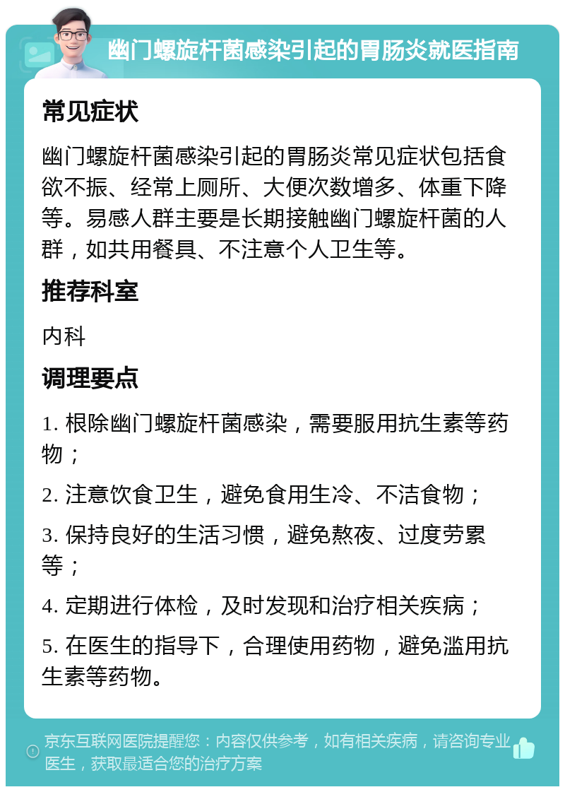 幽门螺旋杆菌感染引起的胃肠炎就医指南 常见症状 幽门螺旋杆菌感染引起的胃肠炎常见症状包括食欲不振、经常上厕所、大便次数增多、体重下降等。易感人群主要是长期接触幽门螺旋杆菌的人群，如共用餐具、不注意个人卫生等。 推荐科室 内科 调理要点 1. 根除幽门螺旋杆菌感染，需要服用抗生素等药物； 2. 注意饮食卫生，避免食用生冷、不洁食物； 3. 保持良好的生活习惯，避免熬夜、过度劳累等； 4. 定期进行体检，及时发现和治疗相关疾病； 5. 在医生的指导下，合理使用药物，避免滥用抗生素等药物。