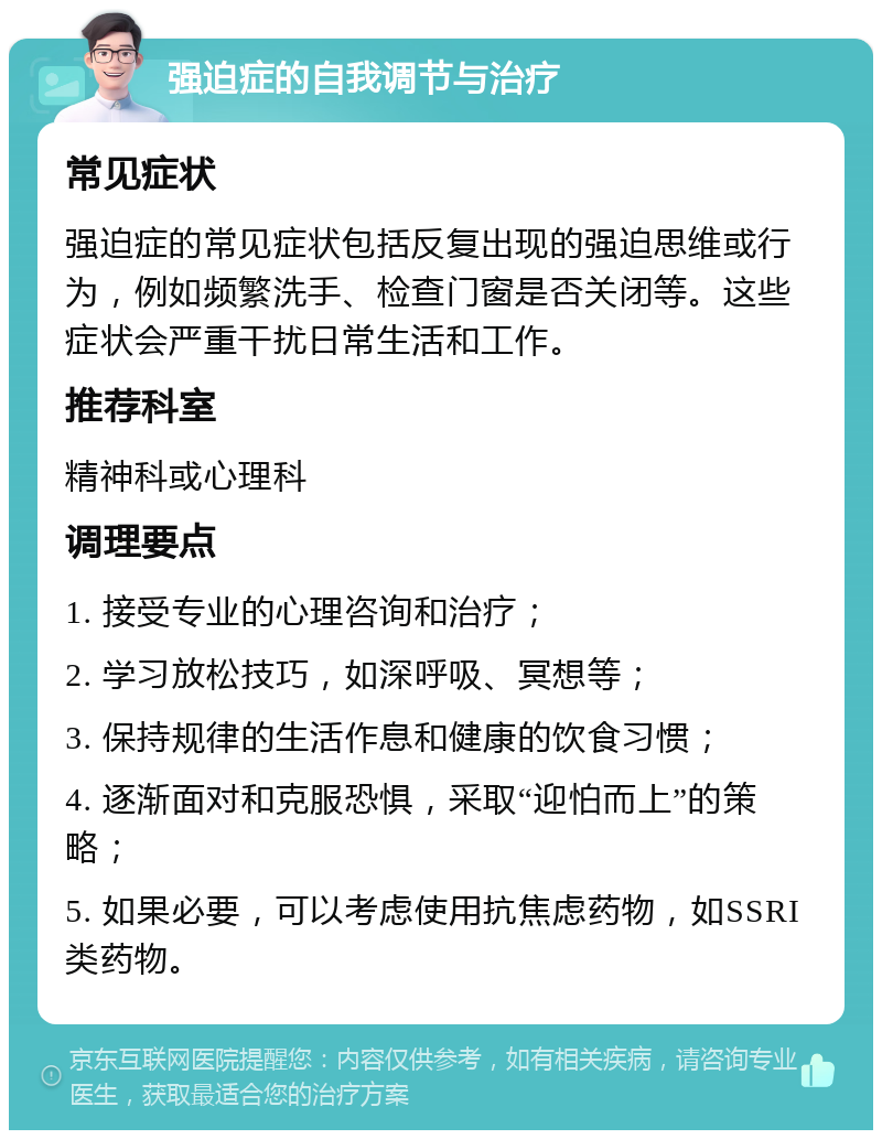 强迫症的自我调节与治疗 常见症状 强迫症的常见症状包括反复出现的强迫思维或行为，例如频繁洗手、检查门窗是否关闭等。这些症状会严重干扰日常生活和工作。 推荐科室 精神科或心理科 调理要点 1. 接受专业的心理咨询和治疗； 2. 学习放松技巧，如深呼吸、冥想等； 3. 保持规律的生活作息和健康的饮食习惯； 4. 逐渐面对和克服恐惧，采取“迎怕而上”的策略； 5. 如果必要，可以考虑使用抗焦虑药物，如SSRI类药物。