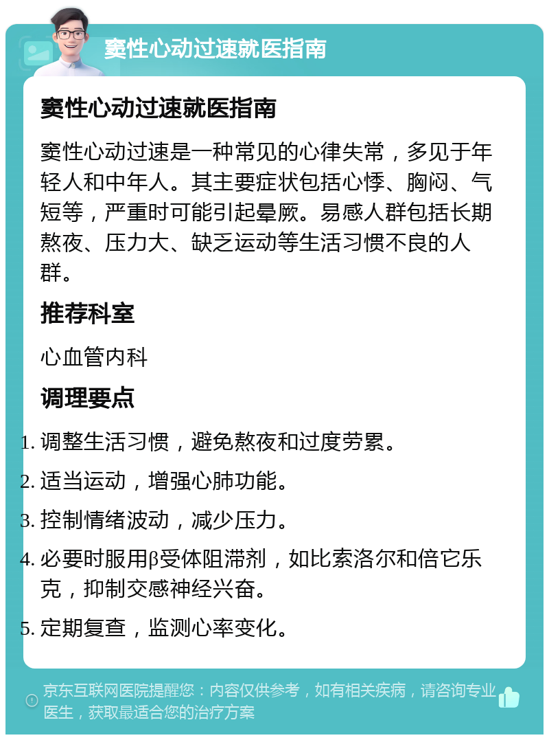 窦性心动过速就医指南 窦性心动过速就医指南 窦性心动过速是一种常见的心律失常，多见于年轻人和中年人。其主要症状包括心悸、胸闷、气短等，严重时可能引起晕厥。易感人群包括长期熬夜、压力大、缺乏运动等生活习惯不良的人群。 推荐科室 心血管内科 调理要点 调整生活习惯，避免熬夜和过度劳累。 适当运动，增强心肺功能。 控制情绪波动，减少压力。 必要时服用β受体阻滞剂，如比索洛尔和倍它乐克，抑制交感神经兴奋。 定期复查，监测心率变化。