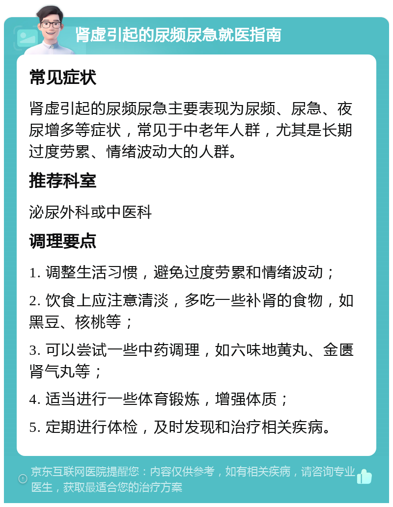 肾虚引起的尿频尿急就医指南 常见症状 肾虚引起的尿频尿急主要表现为尿频、尿急、夜尿增多等症状，常见于中老年人群，尤其是长期过度劳累、情绪波动大的人群。 推荐科室 泌尿外科或中医科 调理要点 1. 调整生活习惯，避免过度劳累和情绪波动； 2. 饮食上应注意清淡，多吃一些补肾的食物，如黑豆、核桃等； 3. 可以尝试一些中药调理，如六味地黄丸、金匮肾气丸等； 4. 适当进行一些体育锻炼，增强体质； 5. 定期进行体检，及时发现和治疗相关疾病。