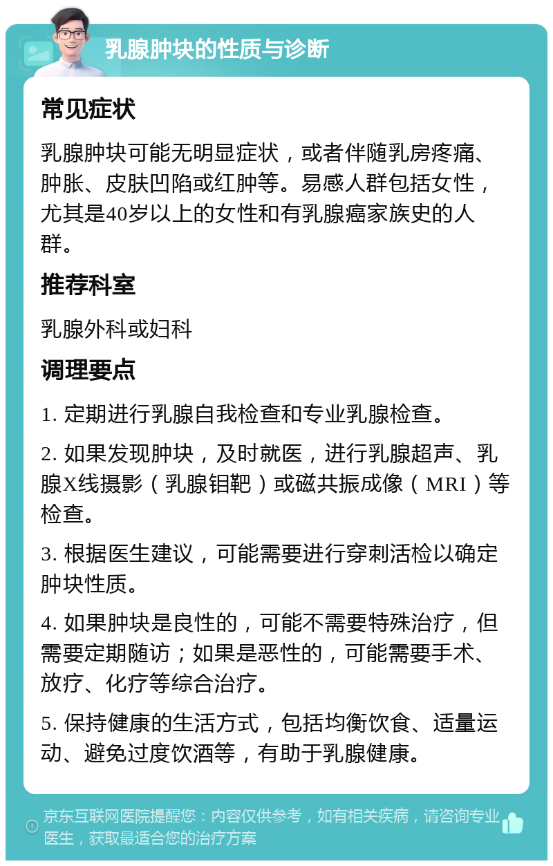 乳腺肿块的性质与诊断 常见症状 乳腺肿块可能无明显症状，或者伴随乳房疼痛、肿胀、皮肤凹陷或红肿等。易感人群包括女性，尤其是40岁以上的女性和有乳腺癌家族史的人群。 推荐科室 乳腺外科或妇科 调理要点 1. 定期进行乳腺自我检查和专业乳腺检查。 2. 如果发现肿块，及时就医，进行乳腺超声、乳腺X线摄影（乳腺钼靶）或磁共振成像（MRI）等检查。 3. 根据医生建议，可能需要进行穿刺活检以确定肿块性质。 4. 如果肿块是良性的，可能不需要特殊治疗，但需要定期随访；如果是恶性的，可能需要手术、放疗、化疗等综合治疗。 5. 保持健康的生活方式，包括均衡饮食、适量运动、避免过度饮酒等，有助于乳腺健康。