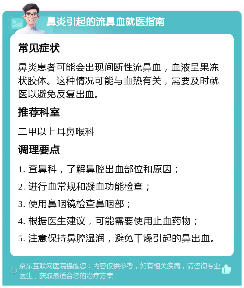 鼻炎引起的流鼻血就医指南 常见症状 鼻炎患者可能会出现间断性流鼻血，血液呈果冻状胶体。这种情况可能与血热有关，需要及时就医以避免反复出血。 推荐科室 二甲以上耳鼻喉科 调理要点 1. 查鼻科，了解鼻腔出血部位和原因； 2. 进行血常规和凝血功能检查； 3. 使用鼻咽镜检查鼻咽部； 4. 根据医生建议，可能需要使用止血药物； 5. 注意保持鼻腔湿润，避免干燥引起的鼻出血。