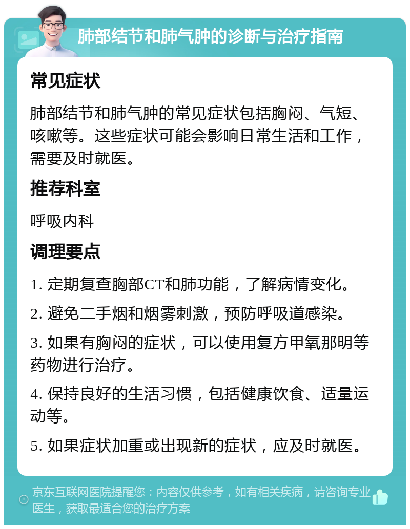 肺部结节和肺气肿的诊断与治疗指南 常见症状 肺部结节和肺气肿的常见症状包括胸闷、气短、咳嗽等。这些症状可能会影响日常生活和工作，需要及时就医。 推荐科室 呼吸内科 调理要点 1. 定期复查胸部CT和肺功能，了解病情变化。 2. 避免二手烟和烟雾刺激，预防呼吸道感染。 3. 如果有胸闷的症状，可以使用复方甲氧那明等药物进行治疗。 4. 保持良好的生活习惯，包括健康饮食、适量运动等。 5. 如果症状加重或出现新的症状，应及时就医。