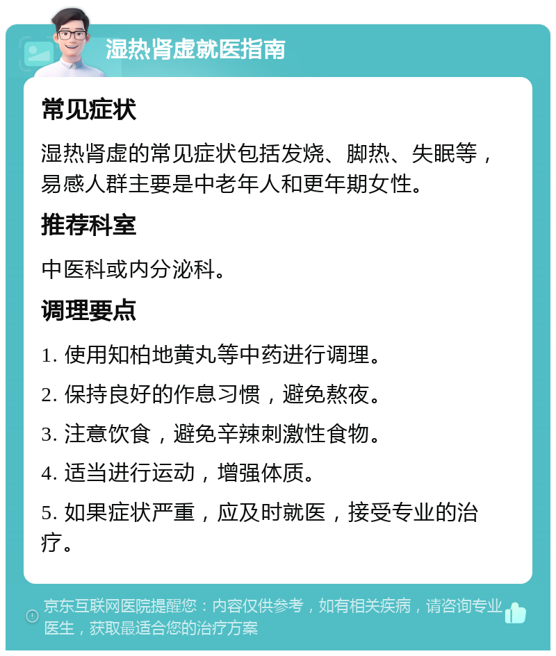 湿热肾虚就医指南 常见症状 湿热肾虚的常见症状包括发烧、脚热、失眠等，易感人群主要是中老年人和更年期女性。 推荐科室 中医科或内分泌科。 调理要点 1. 使用知柏地黄丸等中药进行调理。 2. 保持良好的作息习惯，避免熬夜。 3. 注意饮食，避免辛辣刺激性食物。 4. 适当进行运动，增强体质。 5. 如果症状严重，应及时就医，接受专业的治疗。